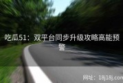 吃瓜51：双平台同步升级攻略高能预警