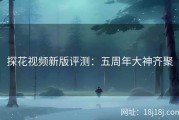 探花视频新版评测：五周年大神齐聚