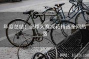 年度总结！全球大赛探花精选全网热搜