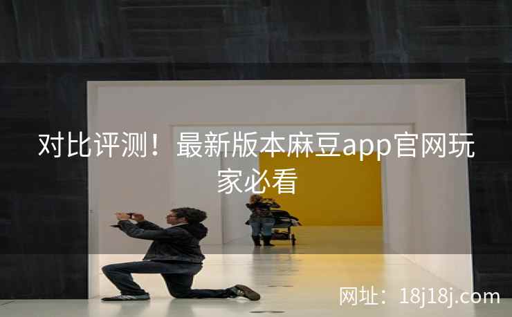 对比评测！最新版本麻豆app官网玩家必看