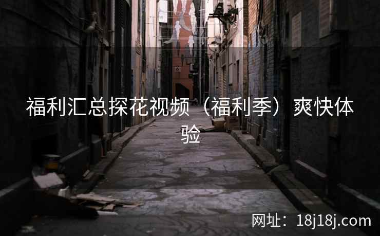 福利汇总探花视频（福利季）爽快体验