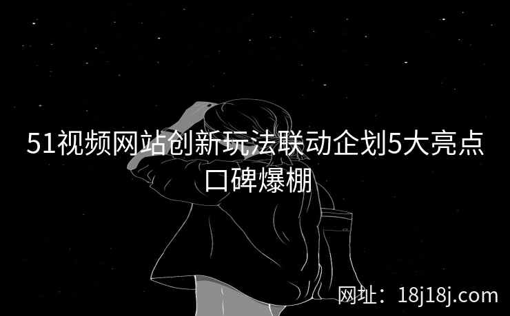 51视频网站创新玩法联动企划5大亮点口碑爆棚