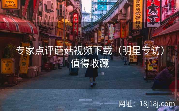 专家点评蘑菇视频下载（明星专访）值得收藏