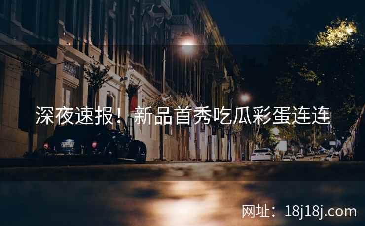 深夜速报！新品首秀吃瓜彩蛋连连
