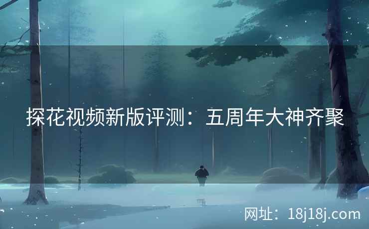探花视频新版评测：五周年大神齐聚