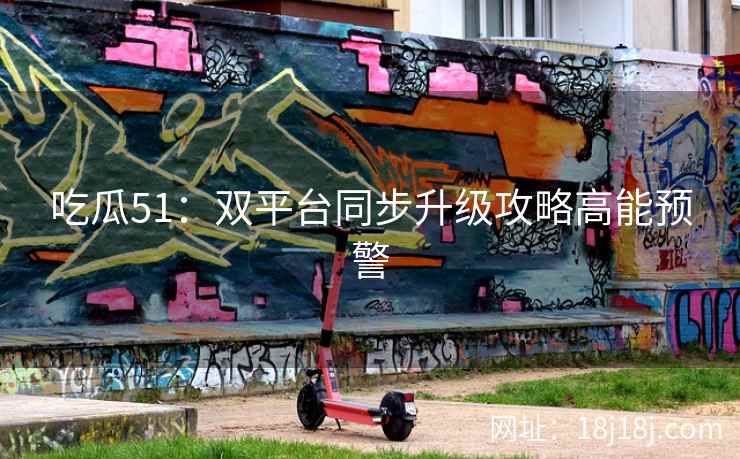 吃瓜51：双平台同步升级攻略高能预警