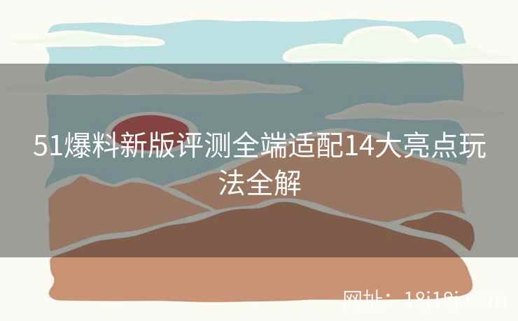 51爆料新版评测全端适配14大亮点玩法全解