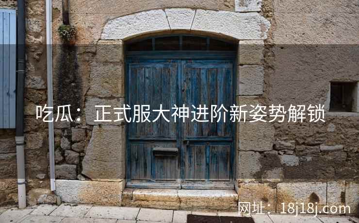 吃瓜：正式服大神进阶新姿势解锁