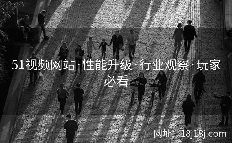 51视频网站·性能升级·行业观察·玩家必看