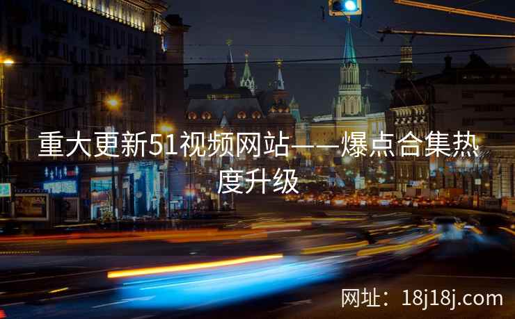 重大更新51视频网站——爆点合集热度升级