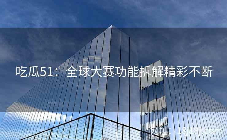 吃瓜51：全球大赛功能拆解精彩不断