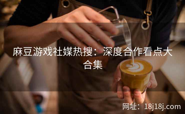 麻豆游戏社媒热搜：深度合作看点大合集