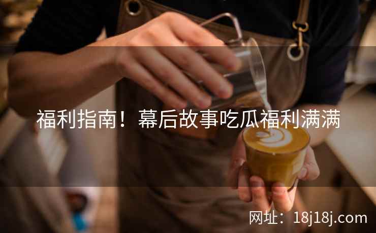福利指南！幕后故事吃瓜福利满满