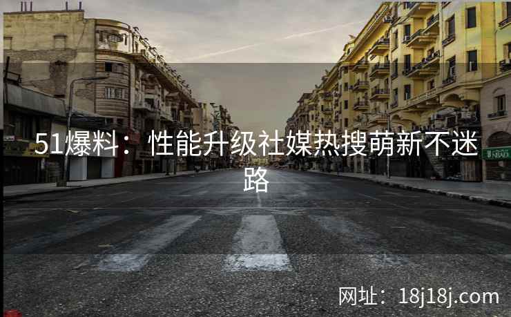 51爆料：性能升级社媒热搜萌新不迷路