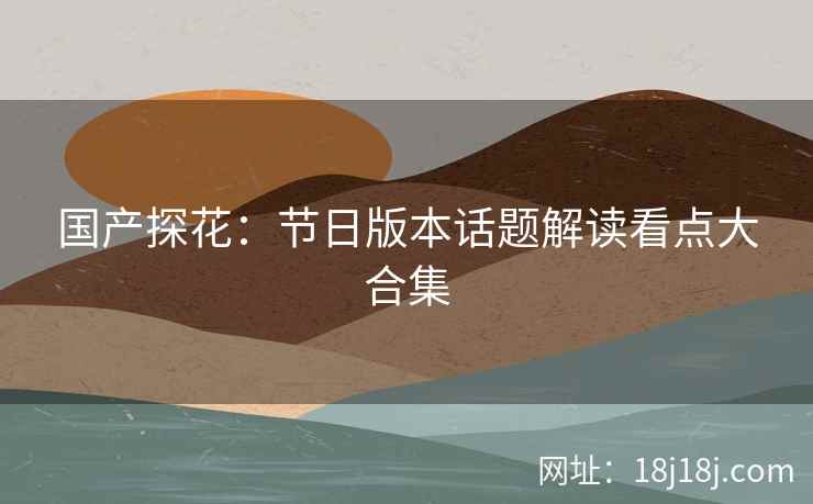 国产探花：节日版本话题解读看点大合集