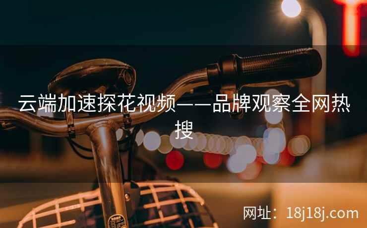 云端加速探花视频——品牌观察全网热搜