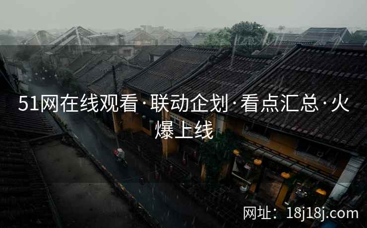 51网在线观看·联动企划·看点汇总·火爆上线